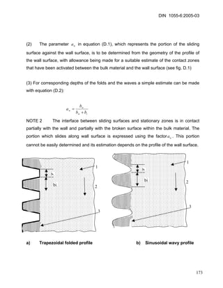 DIN 1055-6:2005-03 
(2) The parameter in equation (D.1), which represents the portion of the sliding surface against the wall surface, is to be determined from the geometry of the profile of the wall surface, with allowance being made for a suitable estimate of the contact zones that have been activated between the bulk material and the wall surface (see fig. D.1) wa 
(3) For corresponding depths of the folds and the waves a simple estimate can be made with equation (D.2): 
iwwwbbba+ = 
NOTE 2 The interface between sliding surfaces and stationary zones is in contact partially with the wall and partially with the broken surface within the bulk material. The portion which slides along wall surface is expressed using the factor. This portion cannot be easily determined and its estimation depends on the profile of the wall surface. wa 
1 
3 
b 
bi 
1 
3 
bi 
b 
2 
2 
a) Trapezoidal folded profile b) Sinusoidal wavy profile 
173 
 