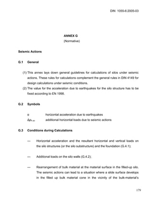 DIN 1055-6:2005-03 
ANNEX G 
(Normative) 
Seismic Actions 
G.1 General 
(1) This annex lays down general guidelines for calculations of silos under seismic actions. These rules for calculations complement the general rules in DIN 4149 for design calculations under seismic conditions. 
(2) The value for the acceleration due to earthquakes for the silo structure has to be fixed according to EN 1998. 
G.2 Symbols 
α horizontal acceleration due to earthquakes 
Δph.so additional horizontal loads due to seismic actions 
G.3 Conditions during Calculations 
--- Horizontal acceleration and the resultant horizontal and vertical loads on the silo structures (or the silo substructure) and the foundation (G.4.1); 
--- Additional loads on the silo walls (G.4.2); 
--- Rearrangement of bulk material at the material surface in the filled-up silo. The seismic actions can lead to a situation where a slide surface develops in the filled up bulk material cone in the vicinity of the bulk-material’s 179 
 