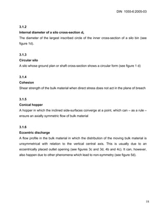DIN 1055-6:2005-03 
3.1.2 
Internal diameter of a silo cross-section dc 
The diameter of the largest inscribed circle of the inner cross-section of a silo bin (see figure 1d). 
3.1.3 
Circular silo 
A silo whose ground plan or shaft cross-section shows a circular form (see figure 1 d) 
3.1.4 
Cohesion 
Shear strength of the bulk material when direct stress does not act in the plane of breach 
3.1.5 
Conical hopper 
A hopper in which the inclined side-surfaces converge at a point, which can – as a rule – ensure an axially symmetric flow of bulk material 
3.1.6 
Eccentric discharge 
A flow profile in the bulk material in which the distribution of the moving bulk material is unsymmetrical with relation to the vertical central axis. This is usually due to an eccentrically placed outlet opening (see figures 3c and 3d, 4b and 4c). It can, however, also happen due to other phenomena which lead to non-symmetry (see figure 5d). 
18 
 