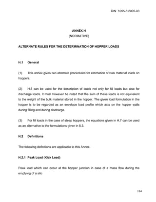 DIN 1055-6:2005-03 
ANNEX H 
(NORMATIVE) 
ALTERNATE RULES FOR THE DETERMINATION OF HOPPER LOADS 
H.1 General 
(1) This annex gives two alternate procedures for estimation of bulk material loads on hoppers. 
(2) H.5 can be used for the description of loads not only for fill loads but also for discharge loads. It must however be noted that the sum of these loads is not equivalent to the weight of the bulk material stored in the hopper. The given load formulation in the hopper is to be regarded as an envelope load profile which acts on the hopper walls during filling and during discharge. 
(3) For fill loads in the case of steep hoppers, the equations given in H.7 can be used as an alternative to the formulations given in 8.3. 
H.2 Definitions 
The following definitions are applicable to this Annex. 
H.2.1 Peak Load (Kick Load) 
Peak load which can occur at the hopper junction in case of a mass flow during the emptying of a silo 
184 
 