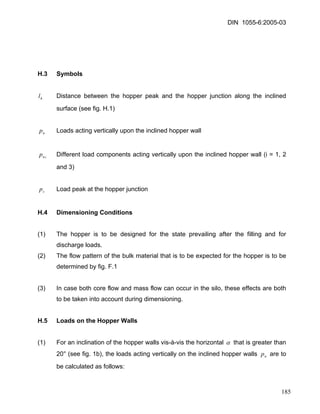 DIN 1055-6:2005-03 
H.3 Symbols 
hl Distance between the hopper peak and the hopper junction along the inclined surface (see fig. H.1) 
np Loads acting vertically upon the inclined hopper wall 
inp Different load components acting vertically upon the inclined hopper wall (i = 1, 2 and 3) 
sp Load peak at the hopper junction 
H.4 Dimensioning Conditions 
(1) The hopper is to be designed for the state prevailing after the filling and for discharge loads. 
(2) The flow pattern of the bulk material that is to be expected for the hopper is to be determined by fig. F.1 
(3) In case both core flow and mass flow can occur in the silo, these effects are both to be taken into account during dimensioning. 
H.5 Loads on the Hopper Walls 
(1) For an inclination of the hopper walls vis-à-vis the horizontal α that is greater than 20° (see fig. 1b), the loads acting vertically on the inclined hopper walls are to be calculated as follows: np 
185 
 