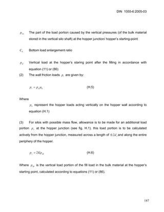 DIN 1055-6:2005-03 
3np The part of the load portion caused by the vertical pressures (of the bulk material stored in the vertical silo shaft) at the hopper junction/ hopper’s starting-point 
bC Bottom load enlargement ratio 
vfp Vertical load at the hopper’s staring point after the filling in accordance with equation (11) or (86) 
(2) The wall friction loads are given by: tp 
hntppμ= (H.5) 
Where 
np represent the hopper loads acting vertically on the hopper wall according to equation (H.1) 
(3) For silos with possible mass flow, allowance is to be made for an additional load portion at the hopper junction (see fig. H.1). this load portion is to be calculated actively from the hopper junction, measured across a length of and along the entire periphery of the hopper. spcd2.0 
(H.6) vftsKpp2= 
Where is the vertical load portion of the fill load in the bulk material at the hopper’s starting point, calculated according to equations (11) or (86). vftp 
187 
 