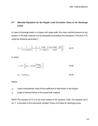 DIN 1055-6:2005-03 
H.7 Alternate Equations for the Hopper Load Correction Value xx for Discharge Loads 
In case of discharge loads in a hopper with steep walls, the mean vertical pressure at any position in the bulk material is to be calculated according to the equations (116) and (117) using the following parameter: eF 
() ⎪⎭ ⎪⎬⎫ ⎪⎩ ⎪⎨⎧ ⎥⎦ ⎤ ⎢⎣ ⎡ ⎟⎟⎠ ⎞ ⎜⎜⎝ ⎛− ⎟⎟⎠ ⎞ ⎜⎜⎝ ⎛ + ++⎟⎟⎠ ⎞ ⎜⎜⎝ ⎛ + = ββεεφφβμsinsincossin1sin121cot11iieF (H.7) 
In which 
⎟⎟ ⎠ ⎞ ⎜⎜ ⎝ ⎛ ⎭⎬⎫ ⎩⎨⎧ ++= iwhwhφφφβε sinsinarcsin21 (H.8) 
hwhμϕarctan= (H.9) 
Where 
hμ Lower characteristic value of the coefficient of wall friction in the hopper 
iϕ Angle of internal friction of the saved bulk material 
NOTE The equation (H.7) is to be used instead of the equation (128). The equation (H.7) for is founded on the somewhat complex Theory of Enstad for discharge press eF 
189 
 