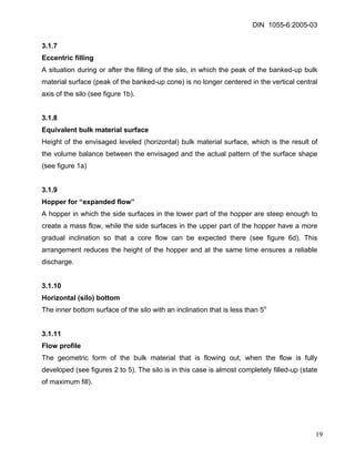 DIN 1055-6:2005-03 
3.1.7 
Eccentric filling 
A situation during or after the filling of the silo, in which the peak of the banked-up bulk material surface (peak of the banked-up cone) is no longer centered in the vertical central axis of the silo (see figure 1b). 
3.1.8 
Equivalent bulk material surface 
Height of the envisaged leveled (horizontal) bulk material surface, which is the result of the volume balance between the envisaged and the actual pattern of the surface shape (see figure 1a) 
3.1.9 
Hopper for “expanded flow” 
A hopper in which the side surfaces in the lower part of the hopper are steep enough to create a mass flow, while the side surfaces in the upper part of the hopper have a more gradual inclination so that a core flow can be expected there (see figure 6d). This arrangement reduces the height of the hopper and at the same time ensures a reliable discharge. 
3.1.10 
Horizontal (silo) bottom 
The inner bottom surface of the silo with an inclination that is less than 5o 
3.1.11 
Flow profile 
The geometric form of the bulk material that is flowing out, when the flow is fully developed (see figures 2 to 5). The silo is in this case is almost completely filled-up (state of maximum fill). 
19 
 