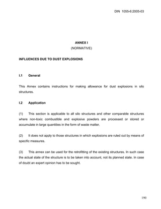 DIN 1055-6:2005-03 
ANNEX I 
(NORMATIVE) 
INFLUENCES DUE TO DUST EXPLOSIONS 
I.1 General 
This Annex contains instructions for making allowance for dust explosions in silo structures. 
I.2 Application 
(1) This section is applicable to all silo structures and other comparable structures where non-toxic combustible and explosive powders are processed or stored or accumulate in large quantities in the form of waste matter. 
(2) It does not apply to those structures in which explosions are ruled out by means of specific measures. 
(3) This annex can be used for the retrofitting of the existing structures. In such case the actual state of the structure is to be taken into account, not its planned state. In case of doubt an expert opinion has to be sought. 
190 
 