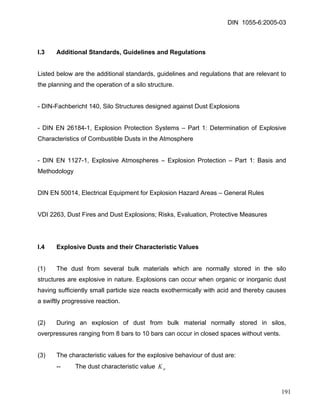 DIN 1055-6:2005-03 
I.3 Additional Standards, Guidelines and Regulations 
Listed below are the additional standards, guidelines and regulations that are relevant to the planning and the operation of a silo structure. 
- DIN-Fachbericht 140, Silo Structures designed against Dust Explosions 
- DIN EN 26184-1, Explosion Protection Systems – Part 1: Determination of Explosive Characteristics of Combustible Dusts in the Atmosphere 
- DIN EN 1127-1, Explosive Atmospheres – Explosion Protection – Part 1: Basis and Methodology 
DIN EN 50014, Electrical Equipment for Explosion Hazard Areas – General Rules 
VDI 2263, Dust Fires and Dust Explosions; Risks, Evaluation, Protective Measures 
I.4 Explosive Dusts and their Characteristic Values 
(1) The dust from several bulk materials which are normally stored in the silo structures are explosive in nature. Explosions can occur when organic or inorganic dust having sufficiently small particle size reacts exothermically with acid and thereby causes a swiftly progressive reaction. 
(2) During an explosion of dust from bulk material normally stored in silos, overpressures ranging from 8 bars to 10 bars can occur in closed spaces without vents. 
(3) The characteristic values for the explosive behaviour of dust are: 
-- The dust characteristic value stK 
191 
 