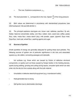 DIN 1055-6:2005-03 
-- The max. Explosive overpressure maxp 
(4) The dust parameter corresponds to the max. Speed stKdtdpof the rising pressure 
(5) Both values are determined in accordance with standardized procedures (see DIN-Fachbericht 140 and DIN 26184-1) 
(6) The principal explosive dust-types are: brown coal, cellulose, pea-flour, fly ash, fodder, feed-mix concentrate, barley, corn flour, rubber, resin, wood dust, coffee, potato flour, coke, maize flour, maize starch (dry), milk powder, paper, pigment, Soya meal, Soya flour, hard coal, wheat flour, washing agents and sugar. 
I.5 Sources of Ignition 
Small quantities of energy are generally adequate for igniting these dust particles. The following sources of ignition are of particular significance in silo bins and associated spaces e.g. silo cellars, connecting passages and stairwells 
- hot surfaces e.g. those which are caused by friction of defective structural components, or sparks such as those caused by foreign bodies in the hoisting devices, sparks during welding, grinding and cutting during repairs, smoulder spots which can also enter into the silo bin from outside along with the bulk material. 
- Unsuitable or defective electrical equipment (e.g. incandescent bulbs) 
- Heat generated due to drying 
- Self ignition due to electrostatic discharge 
192 
 