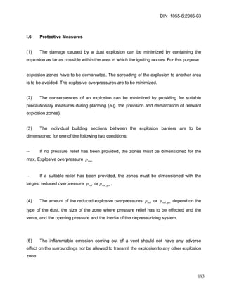 DIN 1055-6:2005-03 
I.6 Protective Measures 
(1) The damage caused by a dust explosion can be minimized by containing the explosion as far as possible within the area in which the igniting occurs. For this purpose 
explosion zones have to be demarcated. The spreading of the explosion to another area is to be avoided. The explosive overpressures are to be minimized. 
(2) The consequences of an explosion can be minimized by providing for suitable precautionary measures during planning (e.g. the provision and demarcation of relevant explosion zones). 
(3) The individual building sections between the explosion barriers are to be dimensioned for one of the following two conditions: 
-- If no pressure relief has been provided, the zones must be dimensioned for the max. Explosive overpressure maxp 
-- If a suitable relief has been provided, the zones must be dimensioned with the largest reduced overpressure or. redpgesredp, 
(4) The amount of the reduced explosive overpressures or depend on the type of the dust, the size of the zone where pressure relief has to be effected and the vents, and the opening pressure and the inertia of the depressurizing system. redpgesredp, 
(5) The inflammable emission coming out of a vent should not have any adverse effect on the surroundings nor be allowed to transmit the explosion to any other explosion zone. 
193 
 