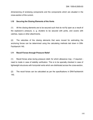 DIN 1055-6:2005-03 
dimensioning of enclosing components and the components which are situated in the cross-section of the current. 
I.10 Securing the Closing Elements of the Vents 
(1) All the closing elements are to be secured such that do not fly open as a result of the explosion’s pressure, e. g. shutters to be secured with joints, and covers with catches, ropes or other attachments. 
(2) The velocities of the closing elements that were moved for estimating the anchoring forces can be determined using the calculating methods laid down in DIN- Fachbericht 140. 
I.11 Recoil Forces through Pressure Relief 
(1) Recoil forces arise during pressure relief, for which allowance may - if required - need to made in case of stability verification. This is to be specially checked in case of lightweight structures with horizontal vents which are distributed across the cross-section. 
(2) The recoil forces can be calculated as per the specifications in DIN-Fachbericht 140. 
195 
