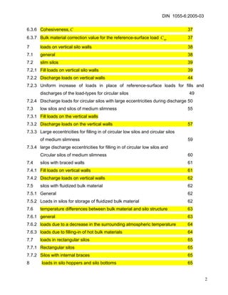 DIN 1055-6:2005-03 
6.3.6 Cohesiveness, 37 C 
6.3.7 Bulk material correction value for the reference-surface load 37 opC 
7 loads on vertical silo walls 38 
7.1 general 38 
7.2 slim silos 39 
7.2.1 Fill loads on vertical silo walls 39 
7.2.2 Discharge loads on vertical walls 44 
7.2.3 Uniform increase of loads in place of reference-surface loads for fills and discharges of the load-types for circular silos 49 
7.2.4 Discharge loads for circular silos with large eccentricities during discharge 50 
7.3 low silos and silos of medium slimness 55 
7.3.1 Fill loads on the vertical walls 
7.3.2 Discharge loads on the vertical walls 57 
7.3.3 Large eccentricities for filling in of circular low silos and circular silos 
of medium slimness 59 
7.3.4 large discharge eccentricities for filling in of circular low silos and 
Circular silos of medium slimness 60 
7.4 silos with braced walls 61 
7.4.1 Fill loads on vertical walls 61 
7.4.2 Discharge loads on vertical walls 62 
7.5 silos with fluidized bulk material 62 
7.5.1 General 62 
7.5.2 Loads in silos for storage of fluidized bulk material 62 
7.6 temperature differences between bulk material and silo structure 63 
7.6.1 general 63 
7.6.2 loads due to a decrease in the surrounding atmospheric temperature 64 
7.6.3 loads due to filling-in of hot bulk materials 64 
7.7 loads in rectangular silos 65 
7.7.1 Rectangular silos 65 
7.7.2 Silos with internal braces 65 
8 loads in silo hoppers and silo bottoms 65 
2 
 