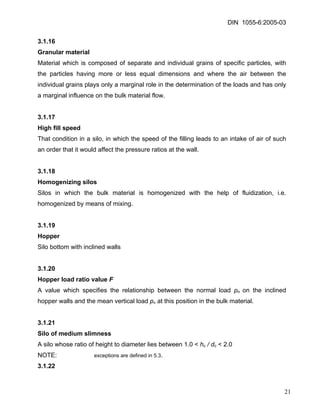 DIN 1055-6:2005-03 
3.1.16 
Granular material 
Material which is composed of separate and individual grains of specific particles, with the particles having more or less equal dimensions and where the air between the individual grains plays only a marginal role in the determination of the loads and has only a marginal influence on the bulk material flow. 
3.1.17 
High fill speed 
That condition in a silo, in which the speed of the filling leads to an intake of air of such an order that it would affect the pressure ratios at the wall. 
3.1.18 
Homogenizing silos 
Silos in which the bulk material is homogenized with the help of fluidization, i.e. homogenized by means of mixing. 
3.1.19 
Hopper 
Silo bottom with inclined walls 
3.1.20 
Hopper load ratio value F 
A value which specifies the relationship between the normal load pn on the inclined hopper walls and the mean vertical load pv at this position in the bulk material. 
3.1.21 
Silo of medium slimness 
A silo whose ratio of height to diameter lies between 1.0 < hc / dc < 2.0 
NOTE: exceptions are defined in 5.3. 
3.1.22 
21 
 