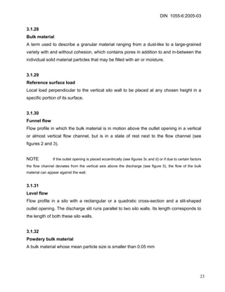 DIN 1055-6:2005-03 
3.1.28 
Bulk material 
A term used to describe a granular material ranging from a dust-like to a large-grained variety with and without cohesion, which contains pores in addition to and in-between the individual solid material particles that may be filled with air or moisture. 
3.1.29 
Reference surface load 
Local load perpendicular to the vertical silo wall to be placed at any chosen height in a specific portion of its surface. 
3.1.30 
Funnel flow 
Flow profile in which the bulk material is in motion above the outlet opening in a vertical or almost vertical flow channel, but is in a state of rest next to the flow channel (see figures 2 and 3). 
NOTE If the outlet opening is placed eccentrically (see figures 3c and d) or if due to certain factors the flow channel deviates from the vertical axis above the discharge (see figure 5), the flow of the bulk material can appear against the wall. 
3.1.31 
Level flow 
Flow profile in a silo with a rectangular or a quadratic cross-section and a slit-shaped outlet opening. The discharge slit runs parallel to two silo walls. Its length corresponds to the length of both these silo walls. 
3.1.32 
Powdery bulk material 
A bulk material whose mean particle size is smaller than 0.05 mm 
23 
 