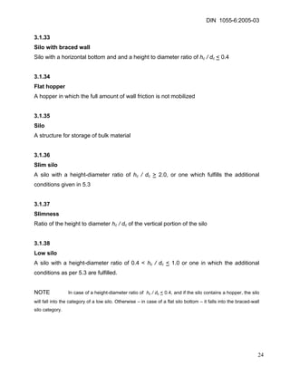 DIN 1055-6:2005-03 
3.1.33 
Silo with braced wall 
Silo with a horizontal bottom and and a height to diameter ratio of hc / dc < 0.4 
3.1.34 
Flat hopper 
A hopper in which the full amount of wall friction is not mobilized 
3.1.35 
Silo 
A structure for storage of bulk material 
3.1.36 
Slim silo 
A silo with a height-diameter ratio of hc / dc > 2.0, or one which fulfills the additional conditions given in 5.3 
3.1.37 
Slimness 
Ratio of the height to diameter hc / dc of the vertical portion of the silo 
3.1.38 
Low silo 
A silo with a height-diameter ratio of 0.4 < hc / dc < 1.0 or one in which the additional conditions as per 5.3 are fulfilled. 
NOTE In case of a height-diameter ratio of hc / dc < 0.4, and if the silo contains a hopper, the silo will fall into the category of a low silo. Otherwise – in case of a flat silo bottom – it falls into the braced-wall silo category. 
24 
 
