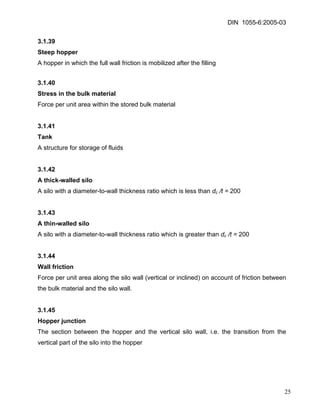 DIN 1055-6:2005-03 
3.1.39 
Steep hopper 
A hopper in which the full wall friction is mobilized after the filling 
3.1.40 
Stress in the bulk material 
Force per unit area within the stored bulk material 
3.1.41 
Tank 
A structure for storage of fluids 
3.1.42 
A thick-walled silo 
A silo with a diameter-to-wall thickness ratio which is less than dc /t = 200 
3.1.43 
A thin-walled silo 
A silo with a diameter-to-wall thickness ratio which is greater than dc /t = 200 
3.1.44 
Wall friction 
Force per unit area along the silo wall (vertical or inclined) on account of friction between the bulk material and the silo wall. 
3.1.45 
Hopper junction 
The section between the hopper and the vertical silo wall, i.e. the transition from the vertical part of the silo into the hopper 
25 
 