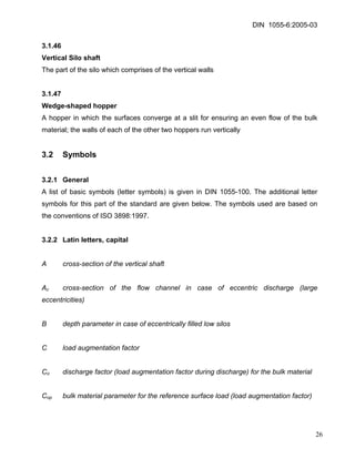 DIN 1055-6:2005-03 
3.1.46 
Vertical Silo shaft 
The part of the silo which comprises of the vertical walls 
3.1.47 
Wedge-shaped hopper 
A hopper in which the surfaces converge at a slit for ensuring an even flow of the bulk material; the walls of each of the other two hoppers run vertically 
3.2 Symbols 
3.2.1 General 
A list of basic symbols (letter symbols) is given in DIN 1055-100. The additional letter symbols for this part of the standard are given below. The symbols used are based on the conventions of ISO 3898:1997. 
3.2.2 Latin letters, capital 
A cross-section of the vertical shaft 
Ac cross-section of the flow channel in case of eccentric discharge (large eccentricities) 
B depth parameter in case of eccentrically filled low silos 
C load augmentation factor 
Co discharge factor (load augmentation factor during discharge) for the bulk material 
Cop bulk material parameter for the reference surface load (load augmentation factor) 
26 
 