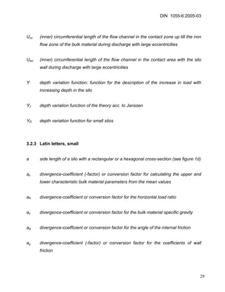 DIN 1055-6:2005-03 
Usc (inner) circumferential length of the flow channel in the contact zone up till the non flow zone of the bulk material during discharge with large eccentricities 
Uwc (inner) circumferential length of the flow channel in the contact area with the silo wall during discharge with large eccentricities 
Y depth variation function: function for the description of the increase in load with increasing depth in the silo 
YJ depth variation function of the theory acc. to Janssen 
YR depth variation function for small silos 
3.2.3 Latin letters, small 
a side length of a silo with a rectangular or a hexagonal cross-section (see figure 1d) 
ax divergence-coefficient (-factor) or conversion factor for calculating the upper and lower characteristic bulk material parameters from the mean values 
aK divergence-coefficient or conversion factor for the horizontal load ratio 
aγ divergence-coefficient or conversion factor for the bulk material specific gravity 
aφ divergence-coefficient or conversion factor for the angle of the internal friction 
aμ divergence-coefficient (-factor) or conversion factor for the coefficients of wall friction 
29 
 