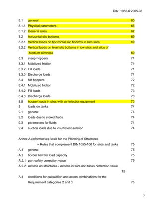 DIN 1055-6:2005-03 
8.1 general 65 
8.1.1 Physical parameters 65 
8.1.2 General rules 67 
8.2 horizontal silo bottoms 69 
8.2.1 Vertical loads on horizontal silo bottoms in slim silos 69 
8.2.2 Vertical loads on level silo bottoms in low silos and silos of 
Medium slimness 69 
8.3 steep hoppers 71 
8.3.1 Mobilized friction 71 
8.3.2 Fill loads 71 
8.3.3 Discharge loads 71 
8.4 flat hoppers 72 
8.4.1 Mobilized friction 72 
8.4.2 Fill loads 73 
8.4.3 Discharge loads 73 
8.5 hopper loads in silos with air-injection equipment 73 
9 loads on tanks 74 
9.1 general 74 
9.2 loads due to stored fluids 74 
9.3 parameters for fluids 74 
9.4 suction loads due to insufficient aeration 74 
Annex A (informative) Basis for the Planning of Structures 
– Rules that complement DIN 1055-100 for silos and tanks 75 
A.1 general 75 
A.2 border limit for load capacity 75 
A.2.1 part-safety correction value 75 
A.2.2 Actions on structures - Actions in silos and tanks correction value 75 
A.4 conditions for calculation and action-combinations for the 
Requirement categories 2 and 3 76 
3 
 