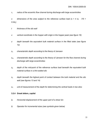 DIN 1055-6:2005-03 
rc radius of the eccentric flow channel during discharge with large eccentricities 
s dimensions of the area subject to the reference surface load (s = π dc /16 = 0.2dc) 
t thickness of the silo wall 
x vertical coordinate in the hopper with origin in the hopper peak (see figure 16) 
z depth beneath the equivalent bulk material surface in the filled state (see figure 1a) 
zo characteristic depth according to the theory of Janssen 
zoc characteristic depth according to the theory of Janssen for the flow channel during discharge with large eccentricities 
zp depth of the mid-point of the reference surface load beneath the equivalent bulk material surface in a thin-walled silo 
zs depth beneath the highest point of contact between the bulk material and the silo wall (see figures 13 and 14) 
zV unit of measurement of the depth for determining the vertical loads in low silos 
3.2.4 Greek letters, capital 
Δ Horizontal displacement of the upper part of a shear bin 
Δ Operator for incremental sizes (see symbols given below) 
35 
 
