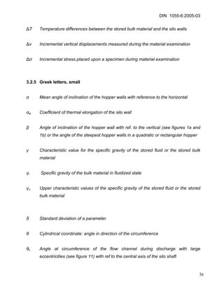 DIN 1055-6:2005-03 
ΔT Temperature differences between the stored bulk material and the silo walls 
Δv Incremental vertical displacements measured during the material examination 
Δσ Incremental stress placed upon a specimen during material examination 
3.2.5 Greek letters, small 
α Mean angle of inclination of the hopper walls with reference to the horizontal 
αw Coefficient of thermal elongation of the silo wall 
β Angle of inclination of the hopper wall with ref. to the vertical (see figures 1a and 1b) or the angle of the steepest hopper walls in a quadratic or rectangular hopper 
γ Characteristic value for the specific gravity of the stored fluid or the stored bulk material 
γl Specific gravity of the bulk material in fluidized state 
γu Upper characteristic values of the specific gravity of the stored fluid or the stored bulk material 
δ Standard deviation of a parameter 
θ Cylindrical coordinate: angle in direction of the circumference 
θc Angle at circumference of the flow channel during discharge with large eccentricities (see figure 11) with ref to the central axis of the silo shaft 
36 
 