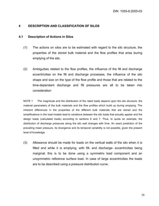 DIN 1055-6:2005-03 
4 DESCRIPTION AND CLASSIFICATION OF SILOS 
4.1 Description of Actions in Silos 
(1) The actions on silos are to be estimated with regard to the silo structure, the properties of the stored bulk material and the flow profiles that arise during emptying of the silo. 
(2) Ambiguities related to the flow profiles, the influence of the fill and discharge eccentricities on the fill and discharge processes, the influence of the silo shape and size on the type of the flow profile and those that are related to the time-dependant discharge and fill pressures are all to be taken into consideration 
NOTE 1 The magnitude and the distribution of the rated loads depend upon the silo structure, the material parameters of the bulk materials and the flow profiles which build up during emptying. The inherent differences in the properties of the different bulk materials that are stored and the simplifications in the load models lead to variations between the silo loads that actually appear and the design loads (calculated loads) according to sections 6 and 7. Thus, to quote an example, the distribution of discharge pressures along the silo wall changes with time. An exact prediction of the prevailing mean pressure, its divergence and its temporal variability is not possible, given the present level of knowledge. 
(3) Allowance should be made for loads on the vertical walls of the silo when it is filled and while it is emptying, with fill- and discharge- eccentricities being marginal; this is to be done using a symmetric load component and an unsymmetric reference surface load. In case of large eccentricities the loads are to be described using a pressure distribution curve. 
38 
 