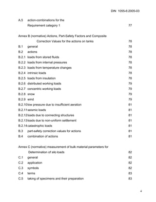 DIN 1055-6:2005-03 
A.5 action-combinations for the 
Requirement category 1 77 
Annex B (normative) Actions, Part-Safety Factors and Composite 
Correction Values for the actions on tanks 78 
B.1 general 78 
B.2 actions 78 
B.2.1 loads from stored fluids 78 
B.2.2 loads from internal pressures 78 
B.2.3 loads from temperature changes 78 
B.2.4 intrinsic loads 78 
B.2.5 loads from insulation 78 
B.2.6 distributed working loads 79 
B.2.7 concentric working loads 79 
B.2.8 snow 79 
B.2.9 wind 79 
B.2.10 low pressure due to insufficient aeration 81 
B.2.11 seismic loads 81 
B.2.12 loads due to connecting structures 81 
B.2.13 loads due to non-uniform settlement 81 
B.2.14 catastrophic loads 81 
B.3 part-safety correction values for actions 81 
B.4 combination of actions 81 
Annex C (normative) measurement of bulk material parameters for 
Determination of silo loads 82 
C.1 general 82 
C.2 application 82 
C.3 symbols 82 
C.4 terms 83 
C.5 taking of specimens and their preparation 83 
4 
 