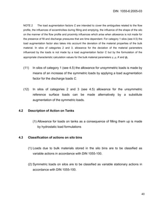 DIN 1055-6:2005-03 
NOTE 2 The load augmentation factors C are intended to cover the ambiguities related to the flow profile, the influences of eccentricities during filling and emptying, the influence of the shape of the silo on the manner of the flow profile and proximity influences which arise when allowance is not made for the presence of fill and discharge pressures that are time dependant. For category 1 silos (see 4.5) the load augmentation factor also takes into account the deviation of the material properties of the bulk material. In silos of categories 2 and 3, allowance for the deviation of the material parameters influenced by the loads is not made by a load augmentation factor C but by the formulation of the appropriate characteristic calculation values for the bulk material parameters γ, μ, K and φi. 
(11) In silos of category 1 (see 4.5) the allowance for unsymmetric loads is made by means of an increase of the symmetric loads by applying a load augmentation factor for the discharge loads C. 
(12) In silos of categories 2 and 3 (see 4.5) allowance for the unsymmetric reference surface loads can be made alternatively by a substitute augmentation of the symmetric loads. 
4.2 Description of Action on Tanks 
(1) Allowance for loads on tanks as a consequence of filling them up is made by hydrostatic load formulations 
4.3 Classification of actions on silo bins 
(1) Loads due to bulk materials stored in the silo bins are to be classified as variable actions in accordance with DIN 1055-100. 
(2) Symmetric loads on silos are to be classified as variable stationary actions in accordance with DIN 1055-100. 
40 
 