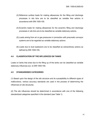 DIN 1055-6:2005-03 
(3) Reference surface loads for making allowances for the filling and discharge processes in silo bins are to be classified as variable free actions in accordance with DIN 1055-100. 
(4) Eccentric loads for making allowances for the eccentric filling and discharge processes in silo bins are to be classified as variable stationary actions. 
(5) Loads arising from air or gas pressures in connection with pneumatic conveyor systems are to be regarded as variable stationary actions. 
(6) Loads due to dust explosions are to be classified as extraordinary actions as defined by DIN 1055-100. 
4.4 CLASSIFICATION OF THE INFLUENCES ON TANKS 
Loads on tanks that arise due to the filling up of the tanks can be classified as variable stationary influences acc. to DIN 1055-100. 
4.5 STANDARDISED CATEGORIES 
(1) Based upon the design of the silo structure and its susceptibility to different types of malfunctions, various accuracy standards are used in the process of determining the influences on silo structures. 
(2) The silo influences should be determined in accordance with one of the following standardized categories specified in this standard (see Table 1). 
41 
 