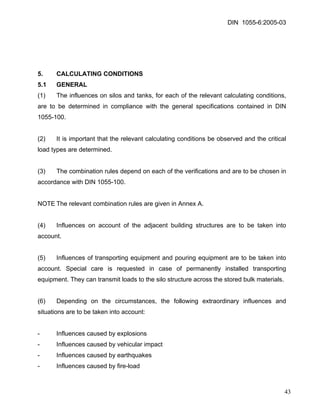 DIN 1055-6:2005-03 
5. CALCULATING CONDITIONS 
5.1 GENERAL 
(1) The influences on silos and tanks, for each of the relevant calculating conditions, are to be determined in compliance with the general specifications contained in DIN 1055-100. 
(2) It is important that the relevant calculating conditions be observed and the critical load types are determined. 
(3) The combination rules depend on each of the verifications and are to be chosen in accordance with DIN 1055-100. 
NOTE The relevant combination rules are given in Annex A. 
(4) Influences on account of the adjacent building structures are to be taken into account. 
(5) Influences of transporting equipment and pouring equipment are to be taken into account. Special care is requested in case of permanently installed transporting equipment. They can transmit loads to the silo structure across the stored bulk materials. 
(6) Depending on the circumstances, the following extraordinary influences and situations are to be taken into account: 
- Influences caused by explosions 
- Influences caused by vehicular impact 
- Influences caused by earthquakes 
- Influences caused by fire-load 
43 
 