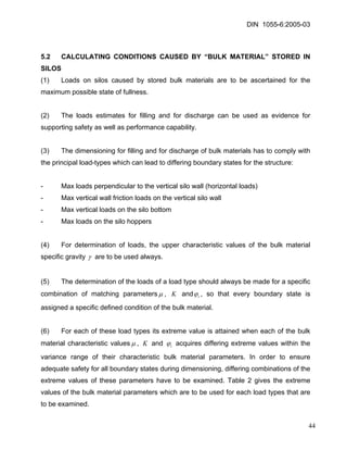 DIN 1055-6:2005-03 
5.2 CALCULATING CONDITIONS CAUSED BY “BULK MATERIAL” STORED IN SILOS 
(1) Loads on silos caused by stored bulk materials are to be ascertained for the maximum possible state of fullness. 
(2) The loads estimates for filling and for discharge can be used as evidence for supporting safety as well as performance capability. 
(3) The dimensioning for filling and for discharge of bulk materials has to comply with the principal load-types which can lead to differing boundary states for the structure: 
- Max loads perpendicular to the vertical silo wall (horizontal loads) 
- Max vertical wall friction loads on the vertical silo wall 
- Max vertical loads on the silo bottom 
- Max loads on the silo hoppers 
(4) For determination of loads, the upper characteristic values of the bulk material specific gravity γ are to be used always. 
(5) The determination of the loads of a load type should always be made for a specific combination of matching parametersμ, K andiϕ , so that every boundary state is assigned a specific defined condition of the bulk material. 
(6) For each of these load types its extreme value is attained when each of the bulk material characteristic valuesμ, K and iϕ acquires differing extreme values within the variance range of their characteristic bulk material parameters. In order to ensure adequate safety for all boundary states during dimensioning, differing combinations of the extreme values of these parameters have to be examined. Table 2 gives the extreme values of the bulk material parameters which are to be used for each load types that are to be examined. 
44 
 