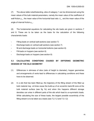 DIN 1055-6:2005-03 
(7) The above table notwithstanding, silos of category 1 can be dimensioned using the mean values of the bulk material parameters, namely the mean value of the coefficient of wall frictionmμ, the mean value of the horizontal load ratio and the mean value of the angle of internal frictionmKimϕ. 
(8) The fundamental equations for calculating the silo loads are given in sections 7 and 8. These are to be taken as the basis for the calculation of the following characteristic loads: 
- Filling loads on vertical wall sections (see section 7) 
- Discharge loads on vertical wall sections (see section 7) 
- fill and discharge loads on horizontal bottoms (see section 8) 
- Fill loads on hoppers (see section 8) 
- Discharge loads on hoppers (see section 8) 
5.3 CALCULATING CONDITIONS CAUSED BY DIFFERING GEOMETRIC DESIGNS OF THE SILO GEOMETRY 
(1) Differences in slimness of silos (ratio of height to diameter), hopper geometries and arrangements of vents lead to differences in calculating conditions and these have to be observed. 
(2) In a silo that has been filled-up, the trajectory of the filling stream of the filled up bulk material may at times cause the build-up of an eccentric back-fill cone at the bulk material surface (see fig 1b) and when this happens different storage densities can arise in different parts of the silo which lead to un-symmetric loads. While calculating the size of these loads, the largest possible eccentricity of the filling stream is to be taken as a basis (see 7.2.1.2 and 7.3.1.2) 
46 
 
