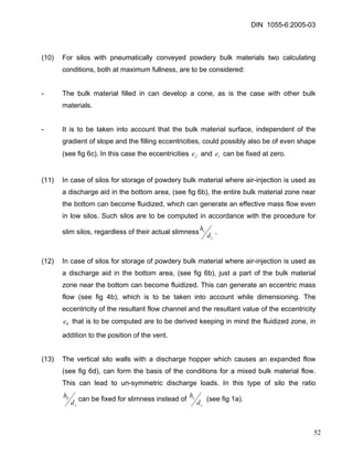 DIN 1055-6:2005-03 
(10) For silos with pneumatically conveyed powdery bulk materials two calculating conditions, both at maximum fullness, are to be considered: 
- The bulk material filled in can develop a cone, as is the case with other bulk materials. 
- It is to be taken into account that the bulk material surface, independent of the gradient of slope and the filling eccentricities, could possibly also be of even shape (see fig 6c). In this case the eccentricities and can be fixed at zero. fete 
(11) In case of silos for storage of powdery bulk material where air-injection is used as a discharge aid in the bottom area, (see fig 6b), the entire bulk material zone near the bottom can become fluidized, which can generate an effective mass flow even in low silos. Such silos are to be computed in accordance with the procedure for slim silos, regardless of their actual slimnessccdh. 
(12) In case of silos for storage of powdery bulk material where air-injection is used as a discharge aid in the bottom area, (see fig 6b), just a part of the bulk material zone near the bottom can become fluidized. This can generate an eccentric mass flow (see fig 4b), which is to be taken into account while dimensioning. The eccentricity of the resultant flow channel and the resultant value of the eccentricity that is to be computed are to be derived keeping in mind the fluidized zone, in addition to the position of the vent. 0e 
(13) The vertical silo walls with a discharge hopper which causes an expanded flow (see fig 6d), can form the basis of the conditions for a mixed bulk material flow. This can lead to un-symmetric discharge loads. In this type of silo the ratio cbdhcan be fixed for slimness instead of ccdh (see fig 1a). 
52 
 