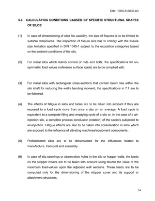 DIN 1055-6:2005-03 
5.4 CALCULATING CONDITIONS CAUSED BY SPECIFIC STRUCTURAL SHAPES OF SILOS 
(1) In case of dimensioning of silos fro usability, the size of fissures is to be limited to suitable dimensions. The inspection of fissure size has to comply with the fissure size limitation specified in DIN 1045-1 subject to the exposition categories based on the ambient conditions of the silo. 
(2) For metal silos which mainly consist of nuts and bolts, the specifications for un- symmetric load values (reference surface loads) are to be complied with. 
(3) For metal silos with rectangular cross-sections that contain beam ties within the silo shaft for reducing the wall’s bending moment, the specifications in 7.7 are to be followed. 
(4) The effects of fatigue in silos and tanks are to be taken into account if they are exposed to a load cycle more than once a day on an average. A load cycle is equivalent to a complete filling and emptying cycle of a silo or, in the case of a air- injection silo, a complete process conclusion (rotation) of the sectors subjected to air-injection. Fatigue effects are also to be taken into consideration in silos which are exposed to the influence of vibrating machines/equipment components. 
(5) Prefabricated silos are to be dimensioned for the influences related to manufacture, transport and assembly. 
(6) In case of slip openings or observation holes in the silo or hopper walls, the loads on the stopper covers are to be taken into account using double the value of the maximum load-values upon the adjacent wall sections. These loads are to be computed only for the dimensioning of the stopper cover and its support or attachment structures. 
54 
 