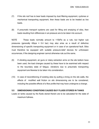 DIN 1055-6:2005-03 
(7) If the silo roof has to bear loads imposed by dust filtering equipment, cyclones or mechanical transporting equipment, then these loads are to be treated as live loads. 
(8) If pneumatic transport systems are used for filling and emptying of silos, then loads resulting from differences in air-pressure are to be taken into account. 
NOTE These loads normally amount to <10kPa as a rule, but higher sub pressures (generally 40kpa ≈ 0.4 bar) may also arise as a result of defective dimensioning of specific transporting equipment or in case of an operational fault. Silos must therefore be equipped with suitable pressure-relief devices for unforeseen occurrences, if the designing engineer cannot otherwise rule out the same. 
(9) If vibrating equipment, air guns or rotary extraction arms on the silo bottom have been used, the load changes caused by these have to be examined with respect to the boundary state of fatigue, vibrations due to pneumatic transporting equipment are likewise to be taken into consideration. 
(10) In case of reconditioning of existing silos by putting a lining on the silo walls, the effects of modified wall friction on silo dimensioning are to be considered, including the possible effects of a flow profile that may have undergone a change. 
5.5 DIMENSIONING CONDITIONS CAUSED BUY FLUIDS STORED IN TANKS 
Loads on tanks caused by the fluids stored therein are to be calculated for the state of maximum fullness. 
55 
 