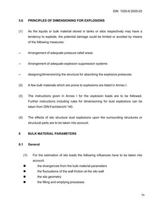 DIN 1055-6:2005-03 
5.6 PRINCIPLES OF DIMENSIONING FOR EXPLOSIONS 
(1) As the liquids or bulk material stored in tanks or silos respectively may have a tendency to explode, the potential damage could be limited or avoided by means of the following measures: 
-- Arrangement of adequate pressure relief areas 
-- Arrangement of adequate explosion suppression systems 
-- designing/dimensioning the structure for absorbing the explosive pressures 
(2) A few bulk materials which are prone to explosions are listed in Annex I. 
(3) The instructions given in Annex I for the explosion loads are to be followed. Further instructions including rules for dimensioning for dust explosions can be taken from DIN-Fachbericht 140. 
(4) The effects of silo structure dust explosions upon the surrounding structures or structural parts are to be taken into account. 
6 BULK MATERIAL PARAMETERS 
6.1 General 
(1) For the estimation of silo loads the following influences have to be taken into account: 
„ the divergences from the bulk material parameters 
„ the fluctuations of the wall friction at the silo wall 
„ the silo geometry 
„ the filling and emptying processes 
56 
 