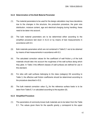 DIN 1055-6:2005-03 
6.2.2 Determination of the Bulk Material Parameter 
(1) The material parameters to be used for the design calculation may have deviations due to the changes in the structure, the production procedure, the grain size distribution, moisture content, age and electrical charging during handling; these need to be taken into account. 
(2) The bulk material parameters are to be determined either according to the simplified procedure laid down in 6.2.3 or by means of test measurements in accordance with 6.3. 
(3) Bulk materials parameters which are not contained in Table E.1 are to be obtained by means of test measurements in accordance with 6.3. 
(4) The calculated correction values for the coefficient of wall friction μ of the bulk materials should take into account the roughness of the wall surface along which they glide. In Table 3 the different classes of wall surfaces are defined for use in this standard. 
(5) For silos with wall surfaces belonging to the class (category) D4 according to Table 3, the effective wall friction coefficients should be determined according to the procedure described in D.2. 
(6) The bulk material correction value Cop for the reference surface loads is to be taken from Table E.1 or calculated according to the equation (8). 
6.2.3 Simplified Procedure 
(1) The parameters of commonly known bulk materials are to be taken from the Table E.1. The values given there for the specific gravity γ correspond to the upper 
62 
 
