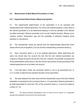 DIN 1055-6:2005-03 
6.3 Measurement of Bulk Material Parameters in Tests 
6.3.1 Experimental Determination (Measuring System) 
(1) The experimental determination of the parameters is to be executed with representative bulk material specimens. For every bulk material property a mean value of the relevant parameter is to be determined keeping in mind the deviation of its relevant so-called secondary influence parameter such as bulk material structure, filtering curve, moisture content, temperature, age and the possibility of electrical charging during operation or manufacture. 
(2) The characteristic values are derived from the experimentally determined mean values with the aid of equations (1) to (6) and the corresponding conversion factors ax. 
(3) Each conversion factor ax is to be carefully determined. While determining the same one should take into account the fact that the bulk material parameters can undergo a change during the service life of the silo. Likewise, the possible consequences of the sedimentation phenomena in the silo and the inaccuracies during processing of the material specimens are to be taken into account. 
(4) If the test data is there, the conversion factors ax are to be ascertained acc. to C.11 in order to determine the standard deviation of the parameters. 
(5) The span between the mean value and the characteristic value of the bulk material parameter is expressed by the conversion factor ax. If a secondary influence parameter is by itself responsible for more than 75% of the conversion factor ax, it has to be raised by a factor of 1.10. 
NOTE The above-mentioned specifications serve to ensure that the values of xx adequately represent the probability of occurrence for the derived loads. 
64 
 