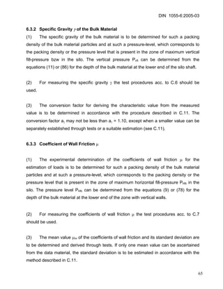 DIN 1055-6:2005-03 
6.3.2 Specific Gravity γ of the Bulk Material 
(1) The specific gravity of the bulk material is to be determined for such a packing density of the bulk material particles and at such a pressure-level, which corresponds to the packing density or the pressure level that is present in the zone of maximum vertical fill-pressure bzw in the silo. The vertical pressure Pvft can be determined from the equations (11) or (86) for the depth of the bulk material at the lower end of the silo shaft. 
(2) For measuring the specific gravity γ the test procedures acc. to C.6 should be used. 
(3) The conversion factor for deriving the characteristic value from the measured value is to be determined in accordance with the procedure described in C.11. The conversion factor aγ may not be less than aγ = 1.10, except when a smaller value can be separately established through tests or a suitable estimation (see C.11). 
6.3.3 Coefficient of Wall Friction μ 
(1) The experimental determination of the coefficients of wall friction μ for the estimation of loads is to be determined for such a packing density of the bulk material particles and at such a pressure-level, which corresponds to the packing density or the pressure level that is present in the zone of maximum horizontal fill-pressure Phfb in the silo. The pressure level Phfb can be determined from the equations (9) or (78) for the depth of the bulk material at the lower end of the zone with vertical walls. 
(2) For measuring the coefficients of wall friction μ the test procedures acc. to C.7 should be used. 
(3) The mean value μm of the coefficients of wall friction and its standard deviation are to be determined and derived through tests. If only one mean value can be ascertained from the data material, the standard deviation is to be estimated in accordance with the method described in C.11. 
65 
 