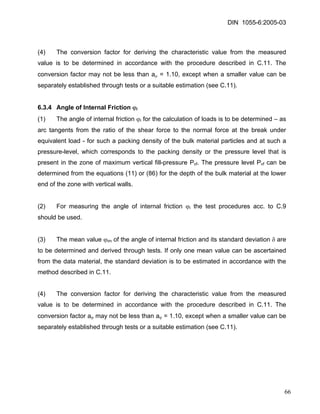 DIN 1055-6:2005-03 
(4) The conversion factor for deriving the characteristic value from the measured value is to be determined in accordance with the procedure described in C.11. The conversion factor may not be less than aμ = 1.10, except when a smaller value can be separately established through tests or a suitable estimation (see C.11). 
6.3.4 Angle of Internal Friction ϕi 
(1) The angle of internal friction ϕi for the calculation of loads is to be determined – as arc tangents from the ratio of the shear force to the normal force at the break under equivalent load - for such a packing density of the bulk material particles and at such a pressure-level, which corresponds to the packing density or the pressure level that is present in the zone of maximum vertical fill-pressure Pvf. The pressure level Pvf can be determined from the equations (11) or (86) for the depth of the bulk material at the lower end of the zone with vertical walls. 
(2) For measuring the angle of internal friction ϕi the test procedures acc. to C.9 should be used. 
(3) The mean value ϕim of the angle of internal friction and its standard deviation δ are to be determined and derived through tests. If only one mean value can be ascertained from the data material, the standard deviation is to be estimated in accordance with the method described in C.11. 
(4) The conversion factor for deriving the characteristic value from the measured value is to be determined in accordance with the procedure described in C.11. The conversion factor aϕ may not be less than aϕ = 1.10, except when a smaller value can be separately established through tests or a suitable estimation (see C.11). 
66 
 