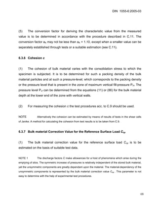 DIN 1055-6:2005-03 
(5) The conversion factor for deriving the characteristic value from the measured value is to be determined in accordance with the procedure described in C.11. The conversion factor aK may not be less than aK = 1.10, except when a smaller value can be separately established through tests or a suitable estimation (see C.11). 
6.3.6 Cohesion c 
(1) The cohesion of bulk material varies with the consolidation stress to which the specimen is subjected. It is to be determined for such a packing density of the bulk material particles and at such a pressure-level, which corresponds to the packing density or the pressure level that is present in the zone of maximum vertical fill-pressure Pvf. The pressure level Pvf can be determined from the equations (11) or (86) for the bulk material depth at the lower end of the zone with vertical walls. 
(2) For measuring the cohesion c the test procedures acc. to C.9 should be used. 
NOTE Alternatively the cohesion can be estimated by means of results of tests in the shear cells of Janike. A method for calculating the cohesion from test results is to be taken from C.9. 
6.3.7 Bulk material Correction Value for the Reference Surface Load Cop 
(1) The bulk material correction value for the reference surface load Cop is to be estimated on the basis of suitable test data. 
NOTE 1 The discharge factors C make allowances for a host of phenomena which arise during the emptying of silos. The symmetric increase of pressures is relatively independent of the stored bulk material, yet the unsymmetric components are greatly dependant upon the material. The material-dependency of the unsymmetric components is represented by the bulk material correction value Cop . This parameter is not easy to determine with the help of experimental test procedures. 
68 
 