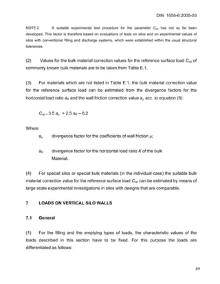 DIN 1055-6:2005-03 
NOTE 2 A suitable experimental test procedure for the parameter Cop has not so far been developed. This factor is therefore based on evaluations of tests on silos and on experimental values of silos with conventional filling and discharge systems, which were established within the usual structural tolerances. 
(2) Values for the bulk material correction values for the reference surface load Cop of commonly known bulk materials are to be taken from Table E.1. 
(3) For materials which are not listed in Table E.1, the bulk material correction value for the reference surface load can be estimated from the divergence factors for the horizontal load ratio aK and the wall friction correction value aμ acc. to equation (8): 
Cop = 3.5 aμ = 2.5 aK – 6.2 
Where 
aμ divergence factor for the coefficients of wall friction μ; 
aK divergence factor for the horizontal load ratio K of the bulk 
Material. 
(4) For special silos or special bulk materials (in the individual case) the suitable bulk material correction value for the reference surface load Cop can be estimated by means of large scale experimental investigations in silos with designs that are comparable. 
7 LOADS ON VERTICAL SILO WALLS 
7.1 General 
(1) For the filling and the emptying types of loads, the characteristic values of the loads described in this section have to be fixed. For this purpose the loads are differentiated as follows: 
69 
 