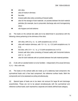 DIN 1055-6:2005-03 
„ slim silos 
„ silos of medium slimness 
„ low silos 
„ braced walls silos (silos consisting of braced walls) 
„ silos for the storage of bulk materials air pockets between the bulk material particles (for example, due to pneumatic discharge aids and homogenizing silos) 
„ silo hoppers and silo bottoms 
(2) The loads on the vertical silo walls are to be determined in accordance with the following criteria pertaining to the slimness of the silos: 
„ slim silos, with 2.0 < hc / dc (with exceptions acc. to 5.3) 
„ silos with medium slimness, with 1.0 < hc / dc < 2.0 (with exceptions acc. to 5.3) 
„ low silos, with, 0.4 < hc / dc < 1.0 (with exceptions acc. to 5.3) 
„ braced wall silos (silos consisting of braced walls) with horizontal bottoms and hc / dc < 0.4 
„ silos for bulk materials with air pockets between the bulk material particles 
(3) A silo with an aerated bottom is to be handled – independent of its actual slimness hc/ dc -- like a slim silo. 
(4) The loads on the vertical walls are made up of a stationary load component, the symmetrical loads and a free load component, the reference surface loads. Both the components are to be assessed as acting simultaneously. 
(5) Special types of loads are to be taken into account for large fill and discharge eccentricities. These are not to be placed simultaneously with the symmetrical and reference surface loads; each represents a separate and clearly defined load category. 
70 
 