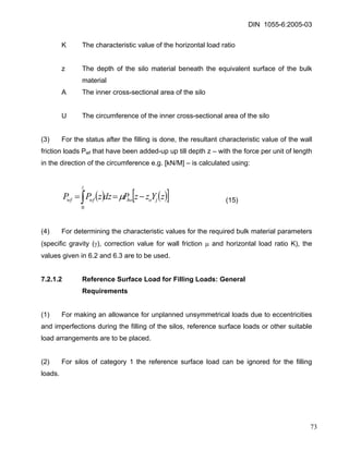 DIN 1055-6:2005-03 
K The characteristic value of the horizontal load ratio 
z The depth of the silo material beneath the equivalent surface of the bulk material 
A The inner cross-sectional area of the silo 
U The circumference of the inner cross-sectional area of the silo 
(3) For the status after the filling is done, the resultant characteristic value of the wall friction loads Pwf that have been added-up up till depth z – with the force per unit of length in the direction of the circumference e.g. [kN/M] – is calculated using: 
(15) ()()[]zYzzPdzzPPjohozwfwf−==∫μ 0 
(4) For determining the characteristic values for the required bulk material parameters (specific gravity (γ), correction value for wall friction μ and horizontal load ratio K), the values given in 6.2 and 6.3 are to be used. 
7.2.1.2 Reference Surface Load for Filling Loads: General 
Requirements 
(1) For making an allowance for unplanned unsymmetrical loads due to eccentricities and imperfections during the filling of the silos, reference surface loads or other suitable load arrangements are to be placed. 
(2) For silos of category 1 the reference surface load can be ignored for the filling loads. 
73 
 