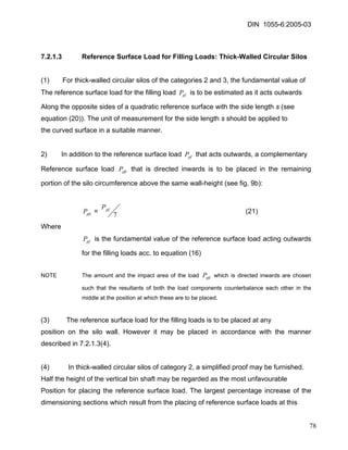 DIN 1055-6:2005-03 
7.2.1.3 Reference Surface Load for Filling Loads: Thick-Walled Circular Silos 
(1) For thick-walled circular silos of the categories 2 and 3, the fundamental value of 
The reference surface load for the filling load is to be estimated as it acts outwards pfP 
Along the opposite sides of a quadratic reference surface with the side length s (see 
equation (20)). The unit of measurement for the side length s should be applied to 
the curved surface in a suitable manner. 
2) In addition to the reference surface load that acts outwards, a complementary pfP 
Reference surface load that is directed inwards is to be placed in the remaining portion of the silo circumference above the same wall-height (see fig. 9b): pfiP 
pfiP = 7pfP (21) 
Where 
pfP is the fundamental value of the reference surface load acting outwards for the filling loads acc. to equation (16) 
NOTE The amount and the impact area of the load which is directed inwards are chosen such that the resultants of both the load components counterbalance each other in the middle at the position at which these are to be placed. pfiP 
(3) The reference surface load for the filling loads is to be placed at any 
position on the silo wall. However it may be placed in accordance with the manner described in 7.2.1.3(4). 
(4) In thick-walled circular silos of category 2, a simplified proof may be furnished. 
Half the height of the vertical bin shaft may be regarded as the most unfavourable 
Position for placing the reference surface load. The largest percentage increase of the dimensioning sections which result from the placing of reference surface loads at this 
78 
 