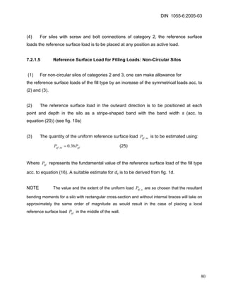 DIN 1055-6:2005-03 
(4) For silos with screw and bolt connections of category 2, the reference surface loads the reference surface load is to be placed at any position as active load. 
7.2.1.5 Reference Surface Load for Filling Loads: Non-Circular Silos 
(1) For non-circular silos of categories 2 and 3, one can make allowance for 
the reference surface loads of the fill type by an increase of the symmetrical loads acc. to (2) and (3). 
(2) The reference surface load in the outward direction is to be positioned at each point and depth in the silo as a stripe-shaped band with the band width s (acc. to equation (20)) (see fig. 10a) 
(3) The quantity of the uniform reference surface load is to be estimated using: ncpfP, 
(25) pfncpfPP36.0,= 
Where represents the fundamental value of the reference surface load of the fill type acc. to equation (16). A suitable estimate for dc is to be derived from fig. 1d. pfP 
NOTE The value and the extent of the uniform load are so chosen that the resultant bending moments for a silo with rectangular cross-section and without internal braces will take on approximately the same order of magnitude as would result in the case of placing a local reference surface load in the middle of the wall. nhfP, pfP 
80 
 