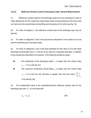 DIN 1055-6:2005-03 
7.2.2.2 Reference Surface Load for Discharge Loads: General Requirements 
(1) Reference surface loads for the discharge loads are to be estimated in order to make allowances for the unplanned unsymmetric loads during emptying of the silo on the one hand and the eccentricities during filling and emptying on the other (see fig. 1b). 
(2) For silos of category 1, the reference surface load of the discharge type may be ignored. 
(3) For silos of categories 2 and 3 the procedures described in this section are to be used for estimating the discharge loads. 
(4) For silos of categories 2 and 3 the load estimates for slim silos (7.2.4) with large discharge eccentricities (see 7.1 (5)) are to be used as a separate load-type, in addition to the procedures described in this section, if the following conditions apply: 
„ the eccentricity of the discharge outlet is larger than the critical value (see fig. 4c); oeccrode25.0,= 
„ The maximum eccentricity during filling is larger than the critical value and the silo slimness is greater than the limit value feccrfde25.0,= lim⎟⎟⎠ ⎞ ⎜⎜⎝ ⎛ ccdh =4.0 (see fig. 5d). 
(5) The fundamental value of the outwardly-directed reference surface load for the discharge type load is to be fixed with: peP 
(35) hepepePCp= 
83 
 