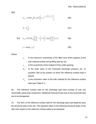 DIN 1055-6:2005-03 
With 
()⎟⎟ ⎠ ⎞ ⎜⎜ ⎝ ⎛ −+= ⎟⎠ ⎞ ⎜⎝ ⎛ ⎥⎦ ⎤ ⎢⎣ ⎡−⎟⎠⎞ ⎜⎝⎛ −15.1212142.0ccdhoppeeECC (36) 
cdeE2= (37) 
But 2.101272.0≤⎟⎟⎠ ⎞ ⎜⎜⎝ ⎛ ≥⎥⎦ ⎤ ⎢⎣ ⎡ +⎟⎟⎠ ⎞ ⎜⎜⎝ ⎛ −≥ ccccoppedhforEdhCC (38) 
()ofeee,max= (39) 
Where 
fe Is the maximum eccentricity of the filled cone which appears at the bulk material surface during filling (see fig 1b); 
oe Is the eccentricity of the midpoint of the outlet opening; 
heP Is the local value of the horizontal discharge pressure acc. to equation (26) at the position at which the reference surface load is placed 
opC is the correction value of the bulk material for the reference surface load (see Table E.1) 
(6) The reference surface load for the discharge type load consists of only one horizontally acting load component. Additional frictional forces due to this horizontal load are to be disregarded. 
(7) The form of the reference surface load for the discharge type load depends upon the structural style of the silo. This standard refers to the following structural styles of the silos with respect to the reference surface loads to be assessed: 
84 
 