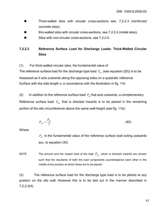 DIN 1055-6:2005-03 
„ Thick-walled silos with circular cross-sections see. 7.2.2.3 (reinforced concrete silos); 
„ thin-walled silos with circular cross-sections, see 7.2.2.4 (metal silos); 
„ Silos with non-circular cross-sections, see 7.2.2.5. 
7.2.2.3 Reference Surface Load for Discharge Loads: Thick-Walled Circular Silos 
(1) For thick-walled circular silos, the fundamental value of 
The reference surface load for the discharge type load (see equation (20)) is to be peP 
Assessed as it acts outwards along the opposing sides on a quadratic reference 
Surface with the side length s, in accordance with the illustration in fig. 11b 
(2) In addition to the reference surface load that acts outwards, a complementary peP 
Reference surface load that is directed inwards is to be placed in the remaining portion of the silo circumference above the same wall-height (see fig. 11b): peiP 
7pepeiPP= (40) 
Where 
peP is the fundamental value of the reference surface load acting outwards acc. to equation (35) 
NOTE The amount and the impact area of the load which is directed inwards are chosen such that the resultants of both the load components counterbalance each other in the middle at the position at which these are to be placed. peiP 
(3) The reference surface load for the discharge type load is to be placed at any position on the silo wall. However this is to be laid out in the manner described in 7.2.2.3(4). 
85 
 