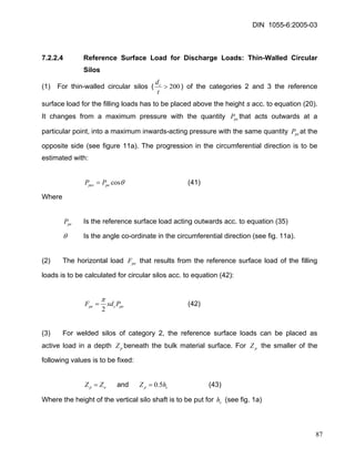 DIN 1055-6:2005-03 
7.2.2.4 Reference Surface Load for Discharge Loads: Thin-Walled Circular Silos 
(1) For thin-walled circular silos (200> tdc) of the categories 2 and 3 the reference surface load for the filling loads has to be placed above the height s acc. to equation (20). It changes from a maximum pressure with the quantity that acts outwards at a particular point, into a maximum inwards-acting pressure with the same quantity at the opposite side (see figure 11a). The progression in the circumferential direction is to be estimated with: pePpeP 
θcospepesPP= (41) 
Where 
Is the reference surface load acting outwards acc. to equation (35) peP 
θ Is the angle co-ordinate in the circumferential direction (see fig. 11a). 
(2) The horizontal load that results from the reference surface load of the filling loads is to be calculated for circular silos acc. to equation (42): peF 
pecpePsdF2 π = (42) 
(3) For welded silos of category 2, the reference surface loads can be placed as active load in a depth beneath the bulk material surface. For the smaller of the following values is to be fixed: pZpZ 
opZZ= and cphZ5.0= (43) 
Where the height of the vertical silo shaft is to be put for (see fig. 1a) ch 
87 
 