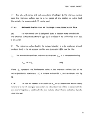DIN 1055-6:2005-03 
(4) For silos with screw and bolt connections of category 2, the reference surface loads the reference surface load is to be placed at any position as active load. Alternatively, the procedure in 7.2.3 can be used. 
7.2.2.5 Reference Surface Load for Discharge Loads: Non-Circular Silos 
(1) For non-circular silos of categories 2 and 3, one can make allowance for 
The reference surface loads of the fill type by an increase of the symmetrical loads acc. to (2) and (3) 
(2) The reference surface load in the outward direction is to be positioned at each point and depth in the silo above a height s (acc. to equation (20)) (see fig. 10b) 
(3) The amount of the uniform reference surface load is to be assessed using: ncpeP, 
(44) pencpePP36.0,= 
Where represents the fundamental value of the reference surface load of the discharge type acc. to equation (35). A suitable estimate for is to be derived from fig. 1d. pePcd 
NOTE The value and the extent of the uniform load are so chosen that the resultant bending moments for a silo with rectangular cross-section and without beam ties will take on approximately the same order of magnitude as would result in the case of placing a local reference surface load in the middle of the wall. nheP, peP 
88 
 