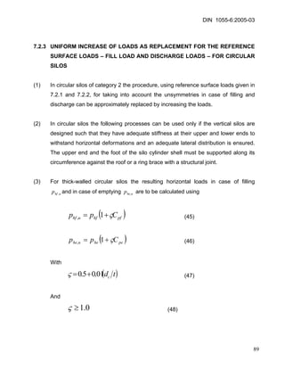 DIN 1055-6:2005-03 
7.2.3 UNIFORM INCREASE OF LOADS AS REPLACEMENT FOR THE REFERENCE SURFACE LOADS – FILL LOAD AND DISCHARGE LOADS – FOR CIRCULAR SILOS 
(1) In circular silos of category 2 the procedure, using reference surface loads given in 7.2.1 and 7.2.2, for taking into account the unsymmetries in case of filling and discharge can be approximately replaced by increasing the loads. 
(2) In circular silos the following processes can be used only if the vertical silos are designed such that they have adequate stiffness at their upper and lower ends to withstand horizontal deformations and an adequate lateral distribution is ensured. The upper end and the foot of the silo cylinder shell must be supported along its circumference against the roof or a ring brace with a structural joint. 
(3) For thick-walled circular silos the resulting horizontal loads in case of filling and in case of emptying are to be calculated using uhfp,uhep, 
()pfhfuhfCppς+=1, (45) 
()peheuheCppς+=1, (46) 
With 
(t dc01.05.0+= ) ς (47) 
And 
0.1≥ς (48) 
89 
 